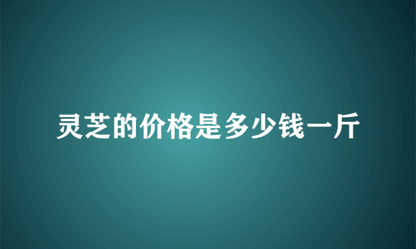 灵芝的价格是多少钱一斤