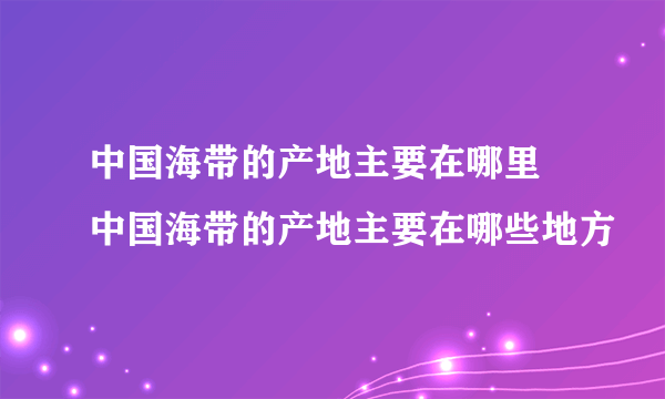 中国海带的产地主要在哪里 中国海带的产地主要在哪些地方