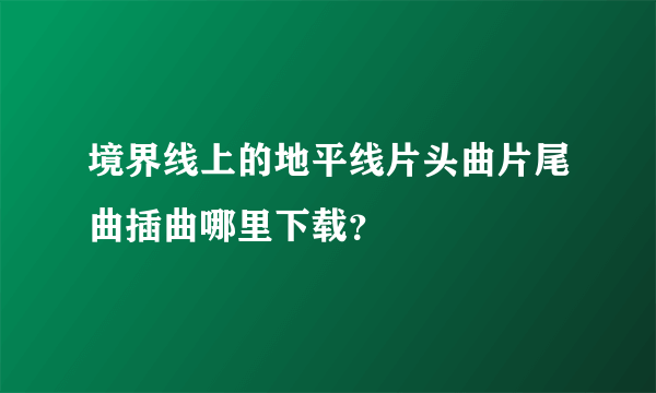 境界线上的地平线片头曲片尾曲插曲哪里下载？