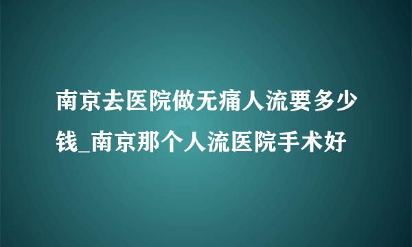 南京去医院做无痛人流要多少钱_南京那个人流医院手术好