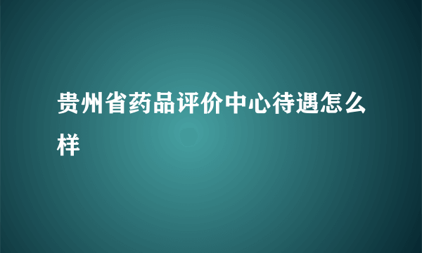 贵州省药品评价中心待遇怎么样