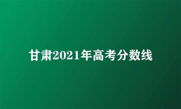 甘肃2021年高考分数线