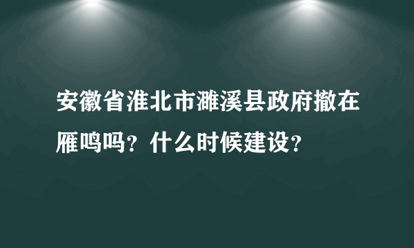 安徽省淮北市濉溪县政府撤在雁鸣吗？什么时候建设？