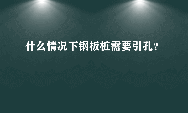 什么情况下钢板桩需要引孔？