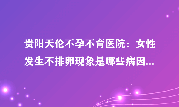 贵阳天伦不孕不育医院：女性发生不排卵现象是哪些病因导致的？