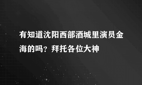 有知道沈阳西部酒城里演员金海的吗？拜托各位大神