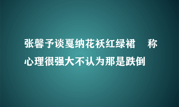 张馨予谈戛纳花袄红绿裙    称心理很强大不认为那是跌倒