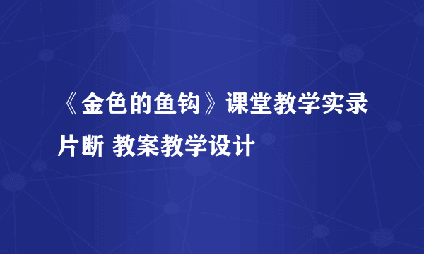 《金色的鱼钩》课堂教学实录片断 教案教学设计