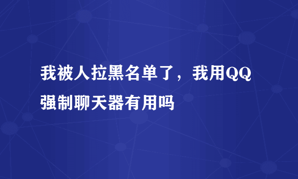 我被人拉黑名单了，我用QQ强制聊天器有用吗