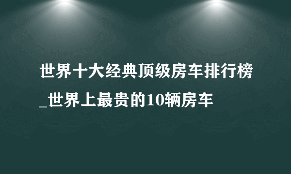 世界十大经典顶级房车排行榜_世界上最贵的10辆房车