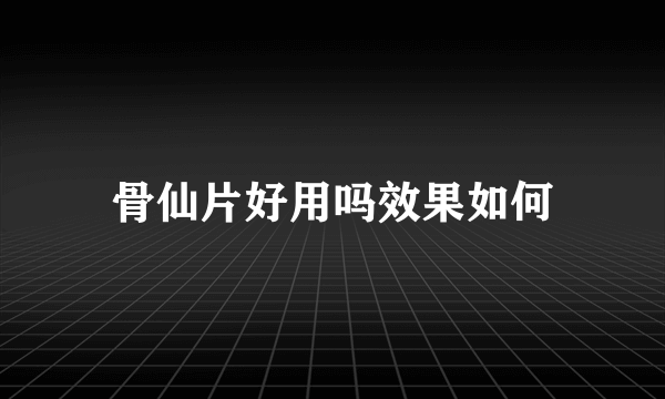 骨仙片好用吗效果如何