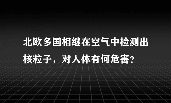 北欧多国相继在空气中检测出核粒子，对人体有何危害？