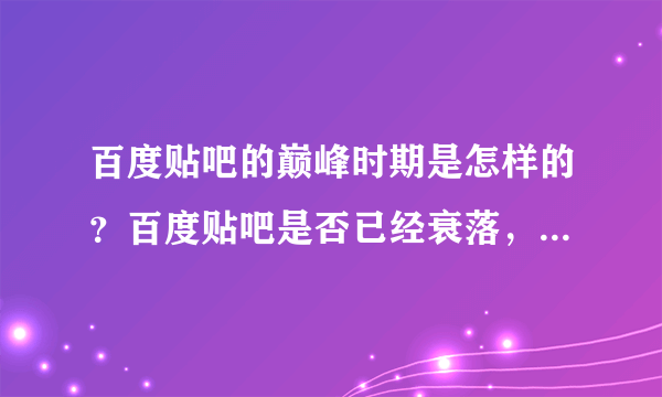 百度贴吧的巅峰时期是怎样的？百度贴吧是否已经衰落，是什么原因造成的？