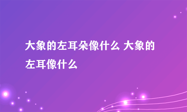 大象的左耳朵像什么 大象的左耳像什么