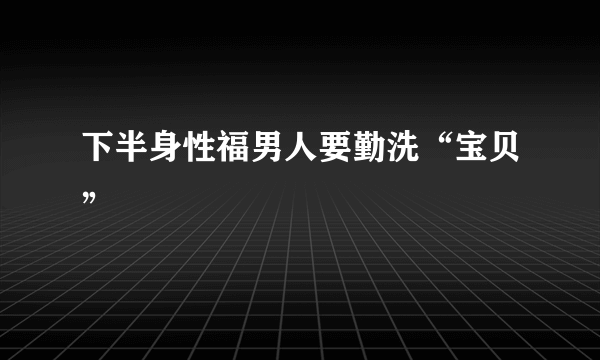 下半身性福男人要勤洗“宝贝”