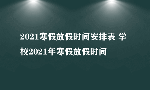 2021寒假放假时间安排表 学校2021年寒假放假时间