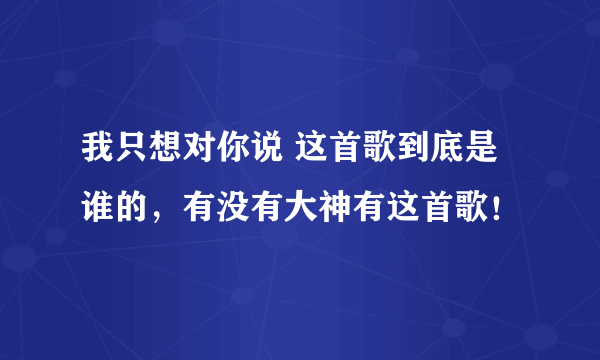 我只想对你说 这首歌到底是谁的，有没有大神有这首歌！