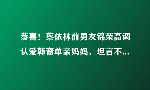 恭喜！蔡依林前男友锦荣高调认爱韩裔单亲妈妈，坦言不介意当继父