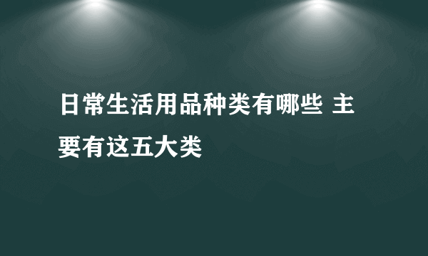 日常生活用品种类有哪些 主要有这五大类