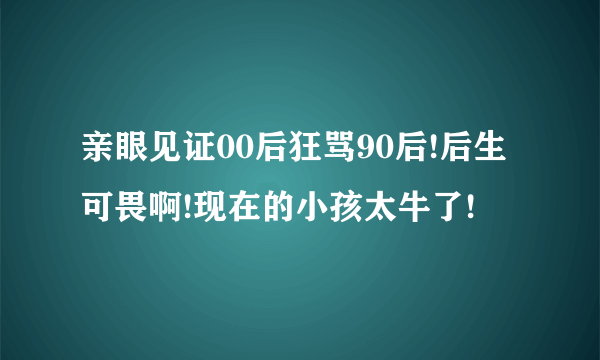 亲眼见证00后狂骂90后!后生可畏啊!现在的小孩太牛了!