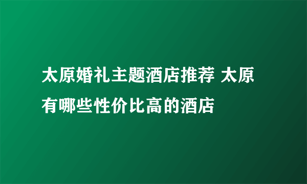 太原婚礼主题酒店推荐 太原有哪些性价比高的酒店