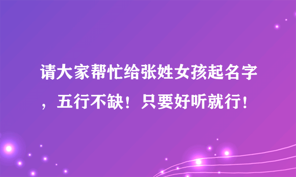 请大家帮忙给张姓女孩起名字，五行不缺！只要好听就行！