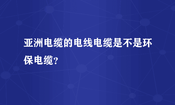 亚洲电缆的电线电缆是不是环保电缆？