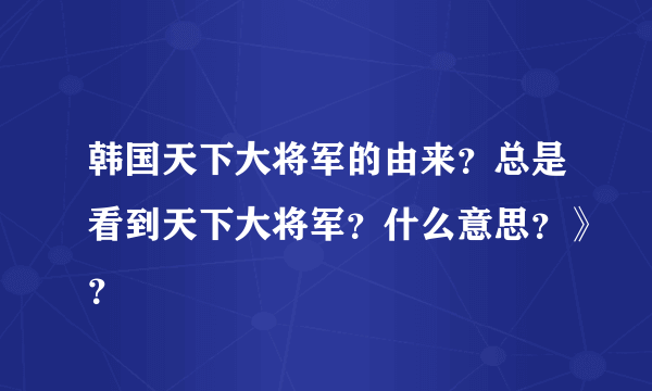 韩国天下大将军的由来？总是看到天下大将军？什么意思？》？