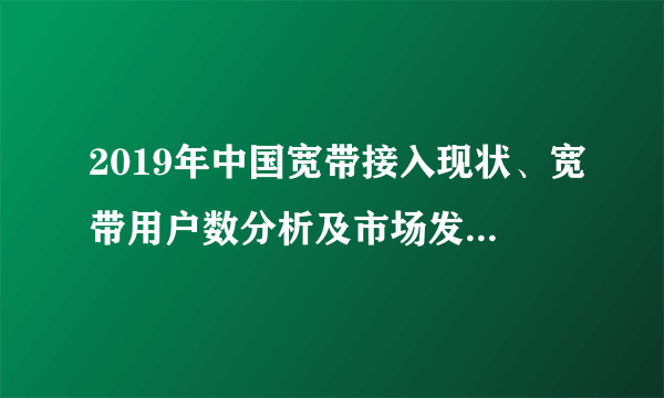 2019年中国宽带接入现状、宽带用户数分析及市场发展展望「图」