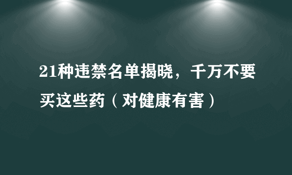 21种违禁名单揭晓，千万不要买这些药（对健康有害）