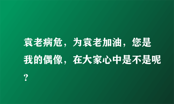 袁老病危，为袁老加油，您是我的偶像，在大家心中是不是呢？