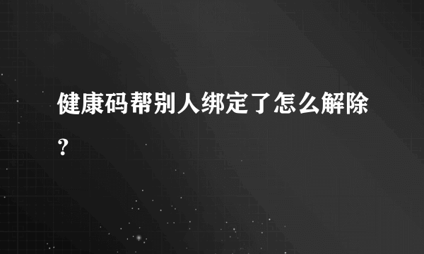 健康码帮别人绑定了怎么解除？