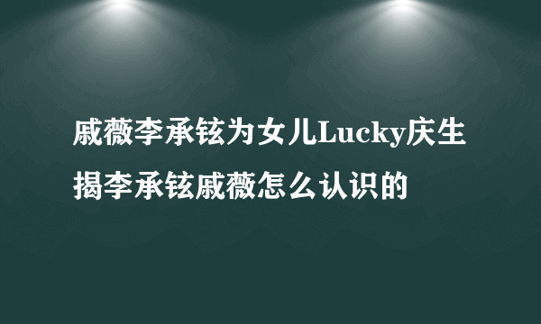 戚薇李承铉为女儿Lucky庆生 揭李承铉戚薇怎么认识的