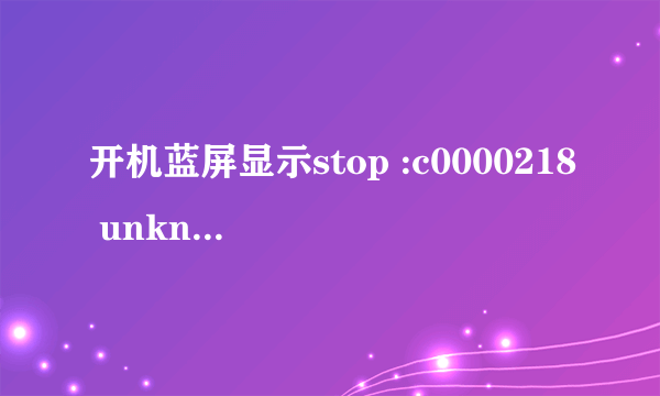 开机蓝屏显示stop :c0000218 unknown hard error，安全模式进不去 不要复制黏贴，我想知道我现在能干嘛