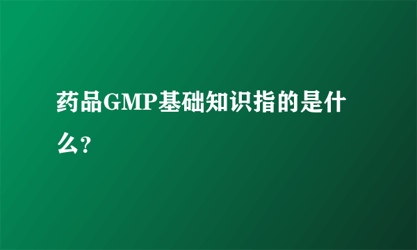 药品GMP基础知识指的是什么？