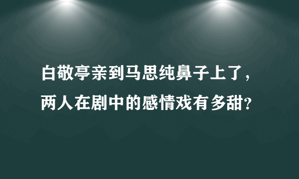 白敬亭亲到马思纯鼻子上了，两人在剧中的感情戏有多甜？