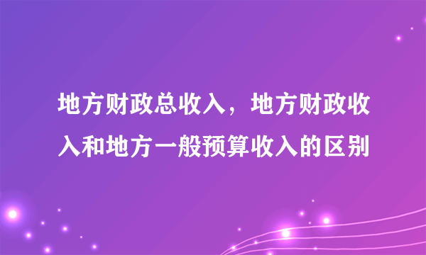 地方财政总收入，地方财政收入和地方一般预算收入的区别