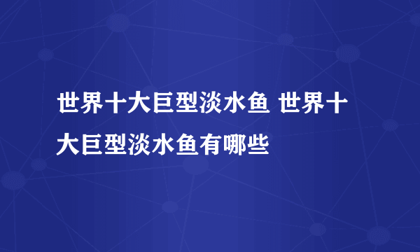 世界十大巨型淡水鱼 世界十大巨型淡水鱼有哪些