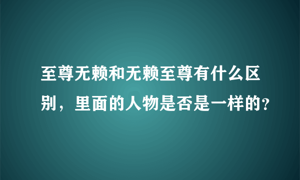 至尊无赖和无赖至尊有什么区别，里面的人物是否是一样的？