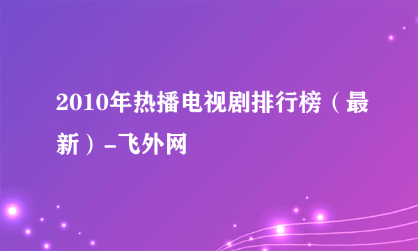 2010年热播电视剧排行榜（最新）-飞外网