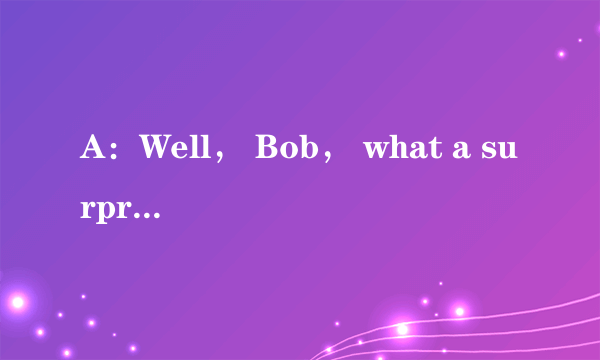 A：Well， Bob， what a surprise! It's nice to see you again!