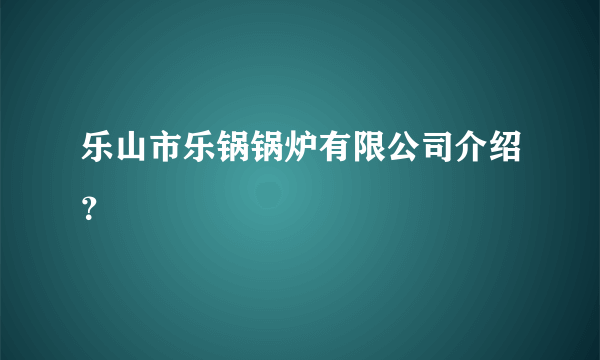 乐山市乐锅锅炉有限公司介绍？