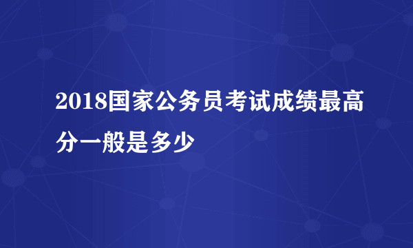 2018国家公务员考试成绩最高分一般是多少