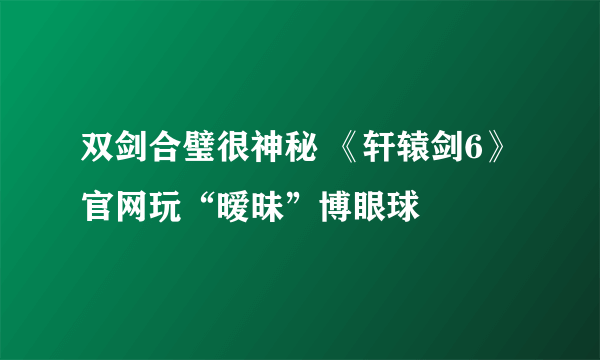 双剑合璧很神秘 《轩辕剑6》官网玩“暧昧”博眼球