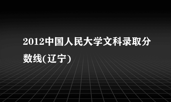 2012中国人民大学文科录取分数线(辽宁)