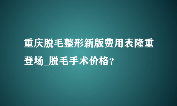 重庆脱毛整形新版费用表隆重登场_脱毛手术价格？