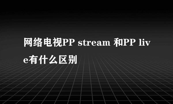 网络电视PP stream 和PP live有什么区别