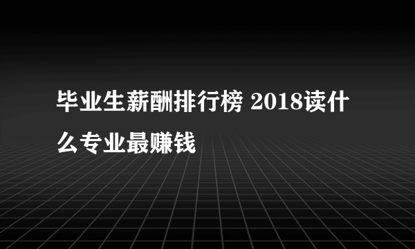 毕业生薪酬排行榜 2018读什么专业最赚钱