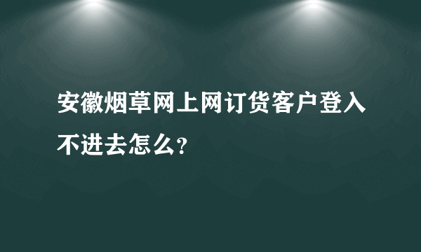 安徽烟草网上网订货客户登入不进去怎么？