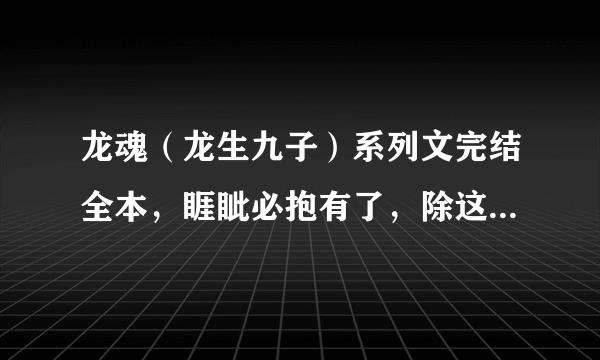 龙魂（龙生九子）系列文完结全本，睚眦必抱有了，除这本以外，，要完结的，要全一点~~~